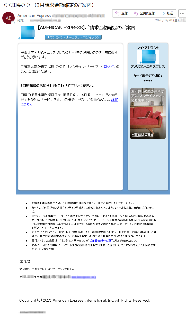 【AMERICANEXPRESS】ご請求金額確定のご案内平素はアメリカン・エキスプレスのカードをご利用いただき、誠にありがとうございます。ご請求金額が確定しましたので、「オンライン・サービス」へログインのうえ、ご確認ください。「口座振替のお知らせ」も合わせてご利用ください。口座の振替金額と振替日を、振替日の2-5日前にEメールでお知らせする便利なサービスです。この機会にぜひ、ご登録ください。詳細はこちらマイ・アカウントアメリカン・エキスプレスカード番号(下5桁):*****•お客さま情報保護のため、ご利用明細の詳細などはEメールでご案内いたしておりません。•カードのご利用がない月は「オンライン明細書」は作成されません。また、Eメールによるご案内もございません。•「オンライン明細書サービス」にご登録されていても、分割払いおよびリボルビング払いのご利用がある場合、ボーナス払いの請求月・支払い完了月、キャッシング、カード・ローンご請求残高がある場合(法令に定められている書面交付義務に基づきます)、またその他当社が必要と認めた場合には、「カードご利用代金明細書」を郵送させていただきます。•ご入力いただいたEメールアドレスに誤りがあったり、通信障害等によりEメールをお送りできない場合は、ご登録のご利用代金明細書送付先へ、その旨を記載したお手紙を郵送させていただく場合がございます。•配信アドレスの変更は、「オンライン・サービス」の“ご登録情報の変更”よりお手続きください。•このメールは送信専用メールアドレスから自動送信されています。ご返信いただいてもお応えいたしかねますので、ご了承ください。【配信元】アメリカン・エキスプレス・インターナショナル,Inc.〒*****東京都*****Copyright(c)2025AmericanExpressInternational,Inc.AllRightsReserved.*****