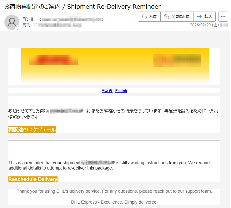 日本語|Englishお知らせです。お荷物*****は、まだお客様からの指示を待っています。再配達を試みるために、追加情報が必要です。再配達のスケジュールThisisareminderthatyourshipment*****isstillawaitinginstructionsfromyou.Werequireadditionaldetailstoattempttore-deliverthispackage.RescheduleDeliveryThankyouforusingDHL'sdeliveryservice.Foranyquestions,pleasereachouttooursupportteam.DHLExpress-Excellence.Simplydelivered.