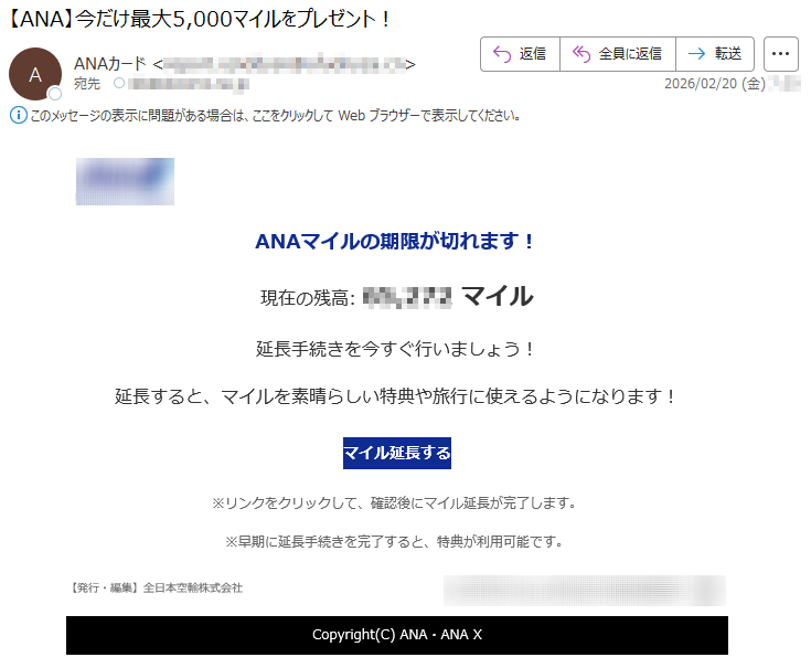 ANAマイルの期限が切れます!現在の残高:*****マイル延長手続きを今すぐ行いましょう!延長すると、マイルを素晴らしい特典や旅行に使えるようになります!マイル延長する※リンクをクリックして、確認後にマイル延長が完了します。※早期に延長手続きを完了すると、特典が利用可能です。【発行・編集】全日本空輸株式会社Copyright(C)ANA・ANAX