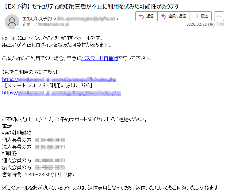 EX予約にログインしたことを通知するメールです。第三者が不正にログインを試みた可能性があります。ご本人様のご利用でない場合、早急にパスワード再登録を行って下さい。【PCをご利用の方はこちら】https://*****【スマートフォンをご利用の方はこちら】https://*****ご不明の点は、エクスプレス予約サポートダイヤルまでご連絡ください。電話《通話料無料》個人会員の方*****法人会員の方*****《有料》個人会員の方*****法人会員の方*****営業時間5:30〜23:30(年中無休)※このメールをお送りしているアドレスは、送信専用となっており、返信いただいてもご回答いたしかねます。
