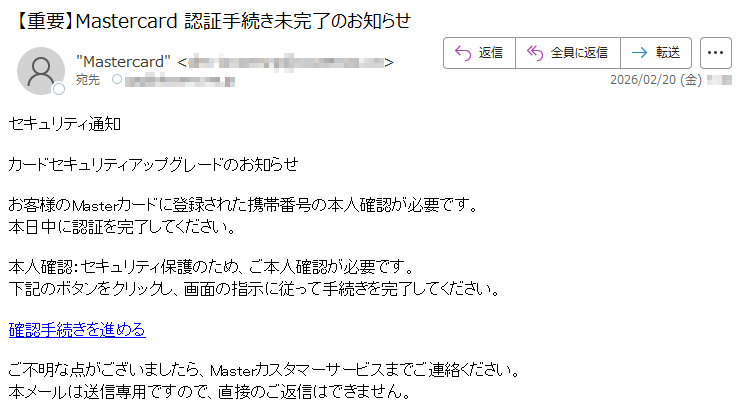 セキュリティ通知カードセキュリティアップグレードのお知らせお客様のMasterカードに登録された携帯番号の本人確認が必要です。本日中に認証を完了してください。本人確認:セキュリティ保護のため、ご本人確認が必要です。下記のボタンをクリックし、画面の指示に従って手続きを完了してください。確認手続きを進めるご不明な点がございましたら、Masterカスタマーサービスまでご連絡ください。本メールは送信専用ですので、直接のご返信はできません。
