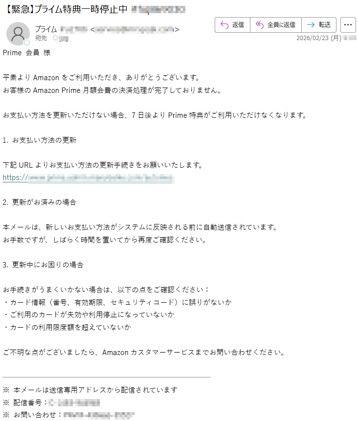 Prime会員様平素よりAmazonをご利用いただき、ありがとうございます。お客様のAmazonPrime月額会費の決済処理が完了しておりません。お支払い方法を更新いただけない場合、7日後よりPrime特典がご利用いただけなくなります。1.お支払い方法の更新下記URLよりお支払い方法の更新手続きをお願いいたします。https://*****2.更新がお済みの場合本メールは、新しいお支払い方法がシステムに反映される前に自動送信されています。お手数ですが、しばらく時間を置いてから再度ご確認ください。3.更新中にお困りの場合お手続きがうまくいかない場合は、以下の点をご確認ください:・カード情報(番号、有効期限、セキュリティコード)に誤りがないか・ご利用のカードが失効や利用停止になっていないか・カードの利用限度額を超えていないかご不明な点がございましたら、Amazonカスタマーサービスまでお問い合わせください。※本メールは送信専用アドレスから配信されています※配信番号:*****※お問い合わせ:*****