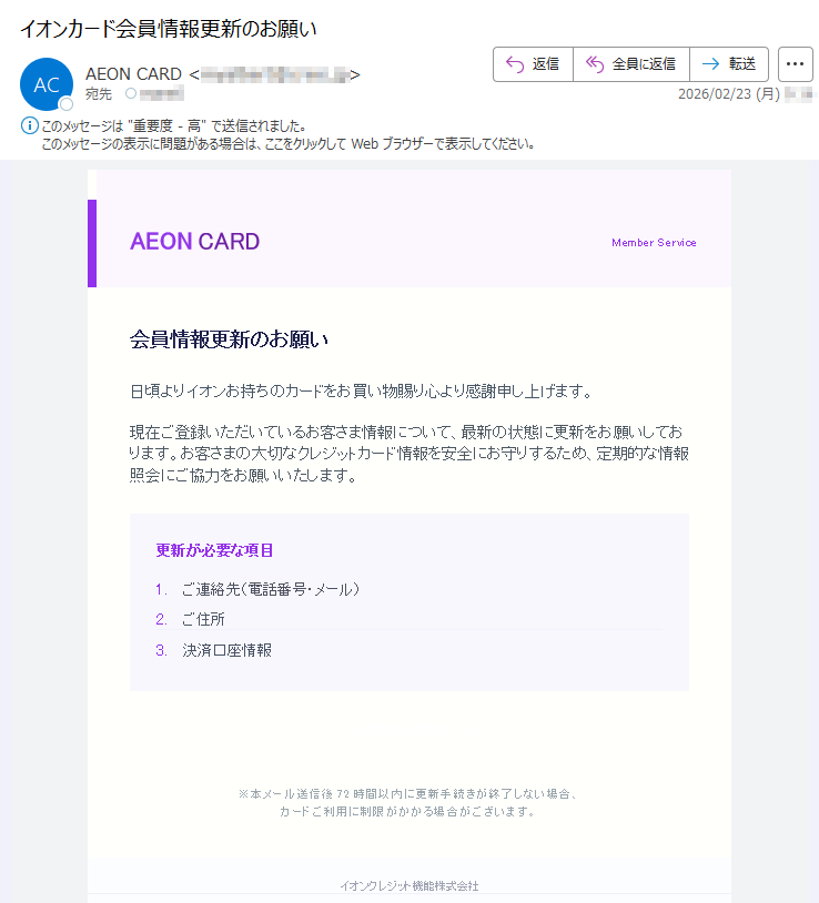 AEONCARDMemberService会員情報更新のお願い日頃よりイオンお持ちのカードをお買い物賜り心より感謝申し上げます。現在ご登録いただいているお客さま情報について、最新の状態に更新をお願いしております。お客さまの大切なクレジットカード情報を安全にお守りするため、定期的な情報照会にご協力をお願いいたします。更新が必要な項目1.ご連絡先(電話番号・メール)2.ご住所3.決済口座情報会員情報を更新する※本メール送信後72時間以内に更新手続きが終了しない場合、カードご利用に制限がかかる場合がございます。イオンクレジット機能株式会社