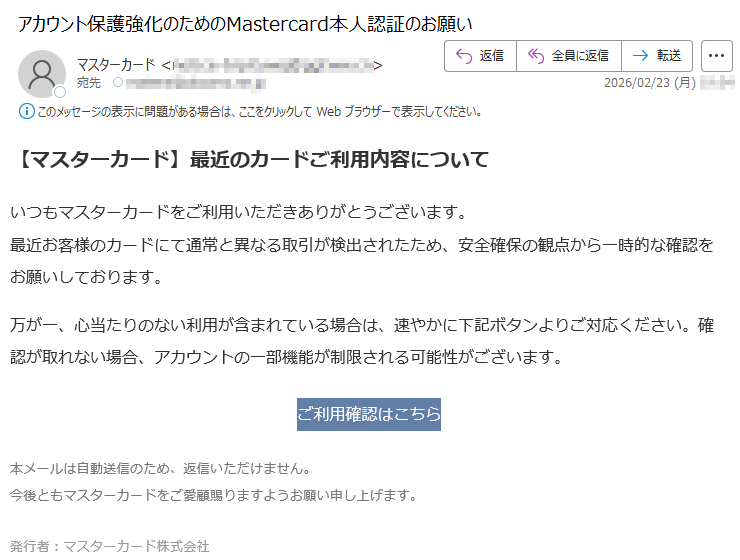 【マスターカード】最近のカードご利用内容についていつもマスターカードをご利用いただきありがとうございます。最近お客様のカードにて通常と異なる取引が検出されたため、安全確保の観点から一時的な確認をお願いしております。万が一、心当たりのない利用が含まれている場合は、速やかに下記ボタンよりご対応ください。確認が取れない場合、アカウントの一部機能が制限される可能性がございます。ご利用確認はこちら本メールは自動送信のため、返信いただけません。今後ともマスターカードをご愛顧賜りますようお願い申し上げます。発行者:マスターカード株式会社