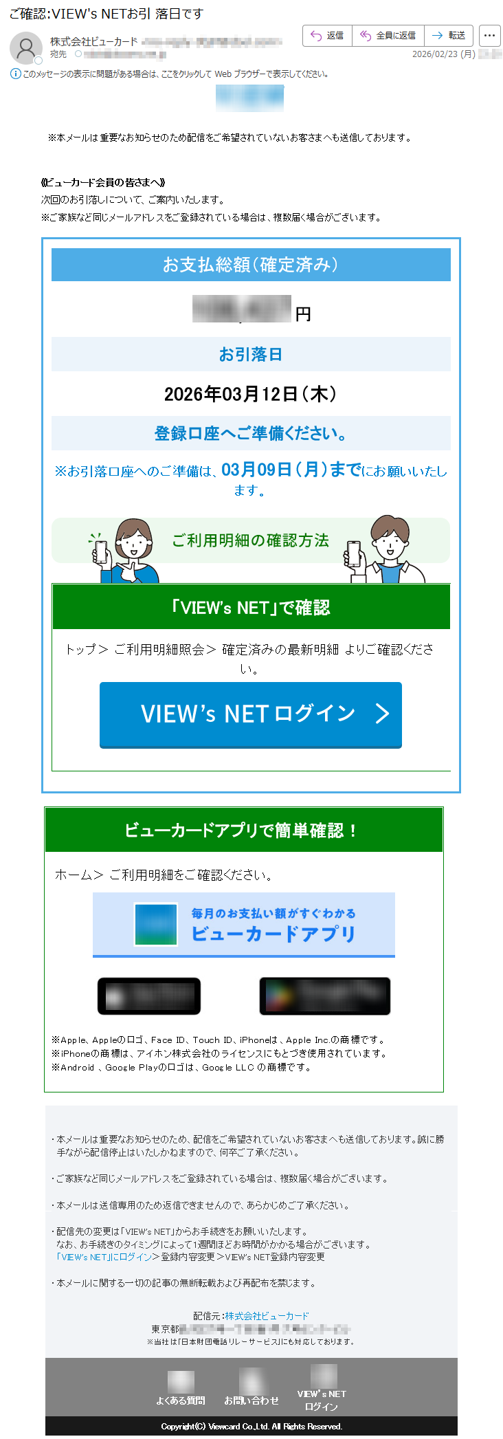 ※本メールは重要なお知らせのため配信をご希望されていないお客さまへも送信しております。《ビューカード会員の皆さまへ》次回のお引落しについて、ご案内いたします。※ご家族など同じメールアドレスをご登録されている場合は、複数届く場合がございます。お支払総額(確定済み)*****円お引落日2026年03月12日(木)登録口座へご準備ください。※お引落口座へのご準備は、03月09日(月)までにお願いいたします。「VIEW'sNET」で確認トップ>ご利用明細照会>確定済みの最新明細よりご確認ください。ビューカードアプリで簡単確認!ホーム>ご利用明細をご確認ください。※Apple、Appleのロゴ、FaceID、TouchID、iPhoneは、AppleInc.の商標です。※iPhoneの商標は、アイホン株式会社のライセンスにもとづき使用されています。※Android、GooglePlayのロゴは、GoogleLLCの商標です。・本メールは重要なお知らせのため、配信をご希望されていないお客さまへも送信しております。誠に勝手ながら配信停止はいたしかねますので、何卒ご了承ください。・ご家族など同じメールアドレスをご登録されている場合は、複数届く場合がございます。・本メールは送信専用のため返信できませんので、あらかじめご了承ください。・配信先の変更は「VIEW'sNET」からお手続きをお願いいたします。なお、お手続きのタイミングによって1週間ほどお時間がかかる場合がございます。「VIEW'sNET」にログイン>登録内容変更>VIEW'sNET登録内容変更・本メールに関する一切の記事の無断転載および再配布を禁じます。配信元:株式会社ビューカード東京都*****※当社は「日本財団電話リレーサービス」にも対応しております。よくある質問お問い合わせVIEW’sNETログインCopyright(C)ViewcardCo.,Ltd.AllRightsReserved.