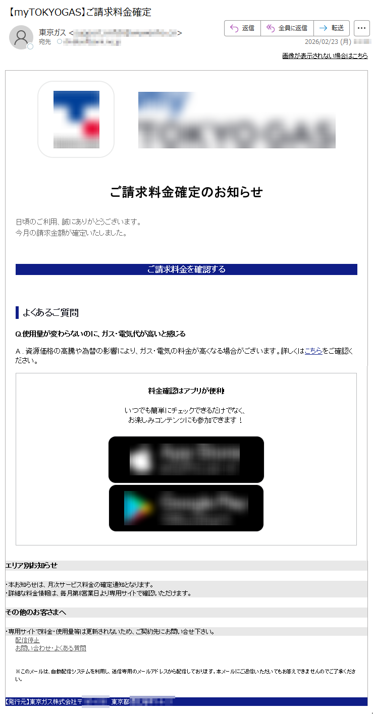 画像が表示されない場合はこちらご請求料金確定のお知らせ日頃のご利用、誠にありがとうございます。今月の請求金額が確定いたしました。ご請求料金を確認するよくあるご質問Q.使用量が変わらないのに、ガス・電気代が高いと感じるA.資源価格の高騰や為替の影響により、ガス・電気の料金が高くなる場合がございます。詳しくはこちらをご確認ください。料金確認はアプリが便利!いつでも簡単にチェックできるだけでなく、お楽しみコンテンツにも参加できます!エリア別お知らせ・本お知らせは、月次サービス料金の確定通知となります。・詳細な料金情報は、毎月第8営業日より専用サイトで確認いただけます。その他のお客さまへ・専用サイトで料金・使用量等は更新されないため、ご契約先にお問い合せ下さい。配信停止お問い合わせ・よくある質問※このメールは、自動配信システムを利用し、送信専用のメールアドレスから配信しております。本メールにご返信いただいてもお答えできませんのでご了承ください。【発行元】東京ガス株式会社〒*****東京都*****
