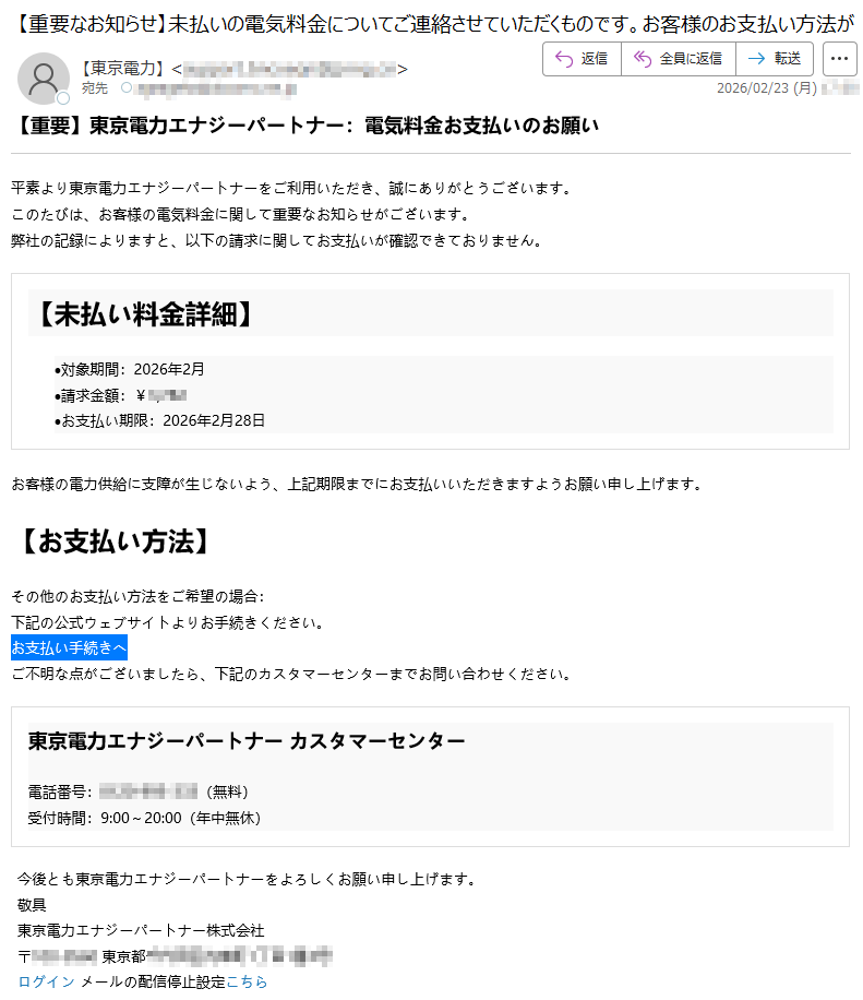 【重要】東京電力エナジーパートナー:電気料金お支払いのお願い平素より東京電力エナジーパートナーをご利用いただき、誠にありがとうございます。このたびは、お客様の電気料金に関して重要なお知らせがございます。弊社の記録によりますと、以下の請求に関してお支払いが確認できておりません。【未払い料金詳細】•対象期間:2026年2月•請求金額:¥*****•お支払い期限:2026年2月28日お客様の電力供給に支障が生じないよう、上記期限までにお支払いいただきますようお願い申し上げます。【お支払い方法】その他のお支払い方法をご希望の場合:下記の公式ウェブサイトよりお手続きください。お支払い手続きへご不明な点がございましたら、下記のカスタマーセンターまでお問い合わせください。東京電力エナジーパートナーカスタマーセンター電話番号:*****(無料)受付時間:9:00~20:00(年中無休)今後とも東京電力エナジーパートナーをよろしくお願い申し上げます。敬具東京電力エナジーパートナー株式会社〒*****東京都*****ログインメールの配信停止設定こちら