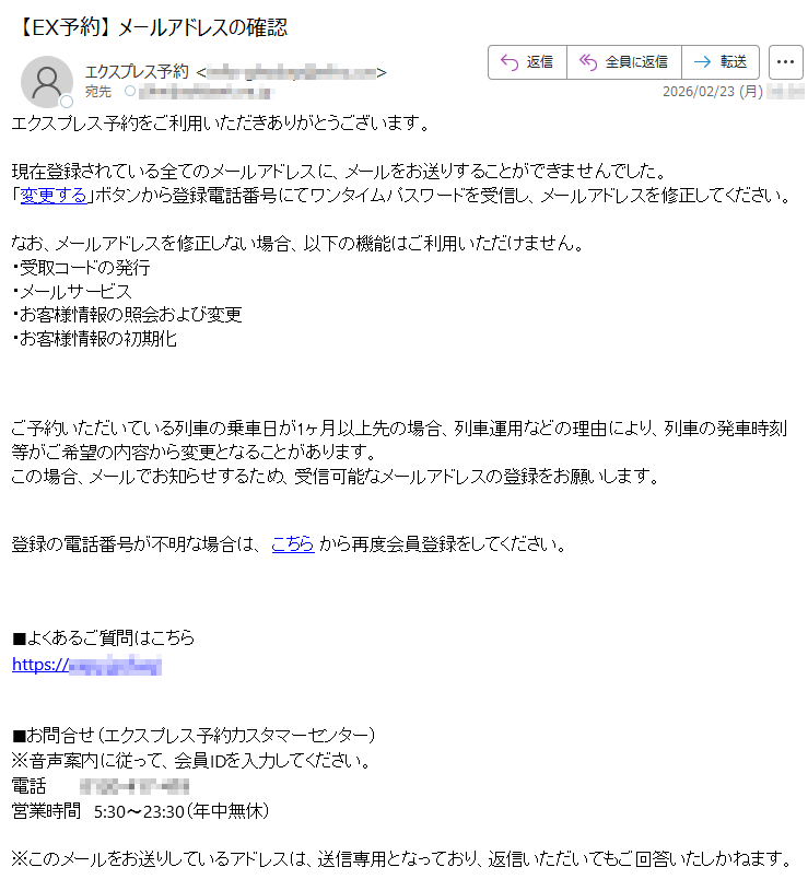 エクスプレス予約をご利用いただきありがとうございます。現在登録されている全てのメールアドレスに、メールをお送りすることができませんでした。「変更する」ボタンから登録電話番号にてワンタイムパスワードを受信し、メールアドレスを修正してください。なお、メールアドレスを修正しない場合、以下の機能はご利用いただけません。・受取コードの発行・メールサービス・お客様情報の照会および変更・お客様情報の初期化ご予約いただいている列車の乗車日が1ヶ月以上先の場合、列車運用などの理由により、列車の発車時刻等がご希望の内容から変更となることがあります。この場合、メールでお知らせするため、受信可能なメールアドレスの登録をお願いします。登録の電話番号が不明な場合は、こちらから再度会員登録をしてください。■よくあるご質問はこちらhttps://*****■お問合せ(エクスプレス予約カスタマーセンター)※音声案内に従って、会員IDを入力してください。電話*****営業時間5:30〜23:30(年中無休)※このメールをお送りしているアドレスは、送信専用となっており、返信いただいてもご回答いたしかねます。