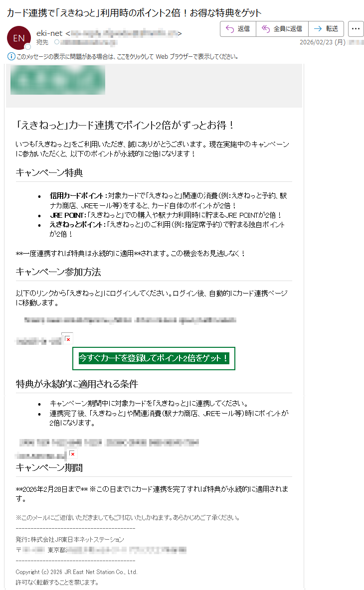 「えきねっと」カード連携でポイント2倍がずっとお得!いつも「えきねっと」をご利用いただき、誠にありがとうございます。現在実施中のキャンペーンに参加いただくと、以下のポイントが永続的に2倍になります!キャンペーン特典•信用カードポイント:対象カードで「えきねっと」関連の消費(例:えきねっと予約、駅ナカ商店、JREモール等)をすると、カード自体のポイントが2倍!•JREPOINT:「えきねっと」での購入や駅ナカ利用時に貯まるJREPOINTが2倍!•えきねっとポイント:「えきねっと」のご利用(例:指定席予約)で貯まる独自ポイントが2倍!**一度連携すれば特典は永続的に適用**されます。この機会をお見逃しなく!キャンペーン参加方法以下のリンクから「えきねっと」にログインしてください。ログイン後、自動的にカード連携ページに移動します。*****今すぐカードを登録してポイント2倍をゲット!特典が永続的に適用される条件•キャンペーン期間中に対象カードを「えきねっと」に連携してください。•連携完了後、「えきねっと」や関連消費(駅ナカ商店、JREモール等)時にポイントが2倍になります。*****キャンペーン期間**2026年2月28日まで**※この日までにカード連携を完了すれば特典が永続的に適用されます。※このメールにご返信いただきましてもご対応いたしかねます。あらかじめご了承ください。〒*****東京都*****Copyright(c)2026JREastNetStationCo.,Ltd.許可なく転載することを禁じます。