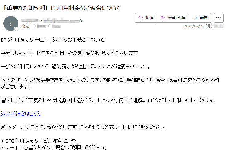 ETC利用照会サービス|返金のお手続きについて平素よりETCサービスをご利用いただき、誠にありがとうございます。一部のご利用において、過剰請求が発生していたことが確認されました。以下のリンクより返金手続きをお願いいたします。期限内にお手続きがない場合、返金は無効となる可能性がございます。皆さまにはご不便をおかけし誠に申し訳ございませんが、何卒ご理解のほどよろしくお願い申し上げます。返金手続きはこちら※本メールは自動送信されています。ご不明点は公式サイトよりご確認ください。©ETC利用照会サービス運営センター本メールに心当たりがない場合は破棄してください。