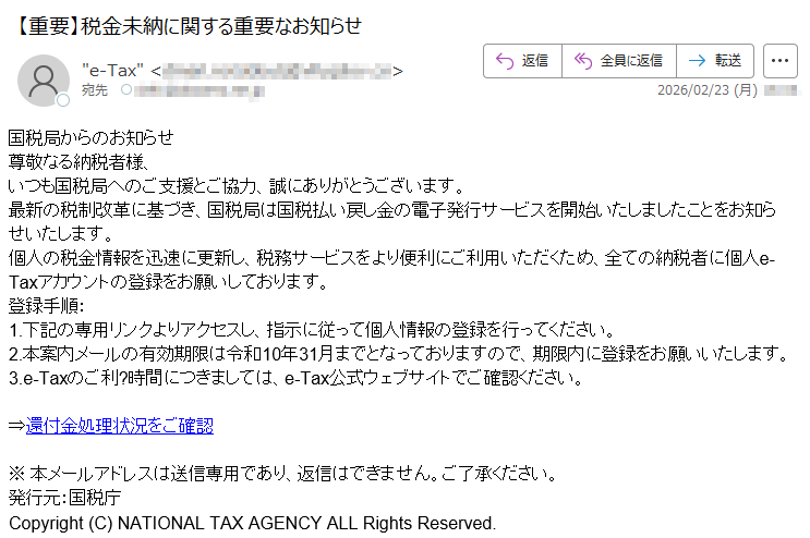 国税局からのお知らせ尊敬なる納税者様、いつも国税局へのご支援とご協力、誠にありがとうございます。最新の税制改革に基づき、国税局は国税払い戻し金の電子発行サービスを開始いたしましたことをお知らせいたします。個人の税金情報を迅速に更新し、税務サービスをより便利にご利用いただくため、全ての納税者に個人e-Taxアカウントの登録をお願いしております。登録手順:1.下記の専用リンクよりアクセスし、指示に従って個人情報の登録を行ってください。2.本案内メールの有効期限は令和10年31月までとなっておりますので、期限内に登録をお願いいたします。3.e-Taxのご利?時間につきましては、e-Tax公式ウェブサイトでご確認ください。⇒還付金処理状況をご確認※本メールアドレスは送信専用であり、返信はできません。ご了承ください。発行元:国税庁Copyright(C)NATIONALTAXAGENCYALLRightsReserved.