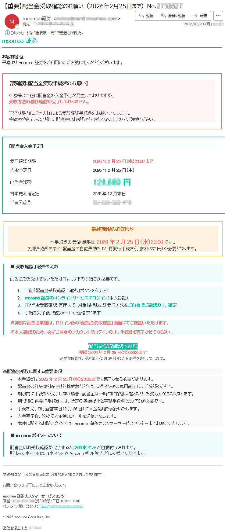 moomoo証券お客様各位平素よりmoomoo証券をご利用いただき誠にありがとうございます。【要確認:配当金受取手続きのお願い】お客様の口座に配当金の入金予定が発生しておりますが、受取方法の最終確認が完了しておりません。下記期限内にご本人様による受取確認手続きをお願いいたします。手続きが完了しない場合、配当金のお受取ができなくなりますのでご注意ください。【配当金入金予定】受取確認期限2026年2月25日(水)23:00まで入金予定日2026年2月26日(木)配当金総額*****円対象権利確定日2025年12月末日ご参照番号*****最終期限のお知らせ本手続きの最終期限は2026年2月25日(水)23:00です。期限を過ぎますと、配当金の自動失効および再発行手続き(手数料550円)が必要となります。■受取確認手続きの流れ配当金をお受け取りいただくには、以下の手続きが必要です。1.下記「配当金受取確認へ進む」ボタンをクリック2.moomoo証券のオンラインサービスにログイン(本人認証)3.「配当金受取確認」画面にて、対象銘柄および受取方法をご自身でご確認の上、確定4.手続き完了後、確認メールが送信されます※詳細な配当金明細は、ログイン後の「配当金受取確認」画面にてご確認いただけます。※本人確認のため、必ずご自身のアカウントでログインの上、手続きを完了させてください。配当金受取確認へ進む期限:2026年2月25日(水)23:00まで※受取確認後、翌営業日(2月26日)に入金処理を実行いたします。※配当金受取に関する重要事項•本手続きは2026年2月25日(水)23:00までに完了させる必要があります。•配当金の詳細(銘柄・金額・株式数など)は、ログイン後の専用画面にてご確認ください。•期限内に手続きが完了しない場合、配当金は一時的に保留状態となり、お受取ができなくなります。•期限後の再発行手続きには、所定の書類提出と事務手数料(550円)が必要です。•手続き完了後、翌営業日(2月26日)に入金処理を実行いたします。•入金完了後、改めて入金通知メールを送信いたします。•本件に関するお問い合わせは、moomoo証券カスタマーサービスセンターまでお願いいたします。■moomooポイントについて配当金のお受取確認が完了すると、300ポイントが自動付与されます。貯まったポイントは、dポイントやAmazonギフト券などに交換いただけます。本通知は配当金の受取確認が必要なお客様に送付しております。お問い合わせは下記までご連絡ください。moomoo証券カスタマーサービスセンター電話:*****(受付時間:平日8:30~17:30)オンライン問い合わせ:https://*****c2026moomooSecurities,Inc.配信を停止する*****