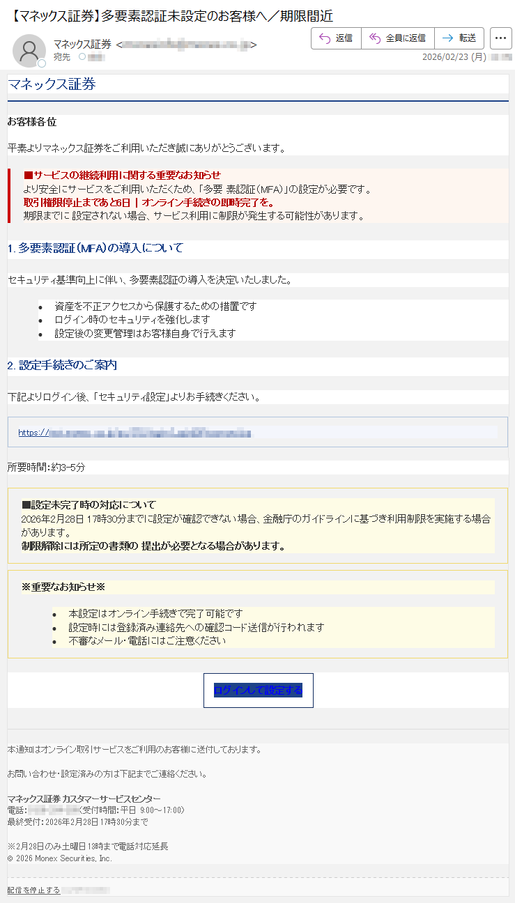 マネックス証券お客様各位平素よりマネックス証券をご利用いただき誠にありがとうございます。■サービスの継続利用に関する重要なお知らせより安全にサービスをご利用いただくため、「多要素認証(MFA)」の設定が必要です。取引権限停止まであと6日|オンライン手続きの即時完了を。期限までに設定されない場合、サービス利用に制限が発生する可能性があります。1.多要素認証(MFA)の導入についてセキュリティ基準向上に伴い、多要素認証の導入を決定いたしました。•資産を不正アクセスから保護するための措置です•ログイン時のセキュリティを強化します•設定後の変更管理はお客様自身で行えます2.設定手続きのご案内下記よりログイン後、「セキュリティ設定」よりお手続きください。https://*****所要時間:約3-5分■設定未完了時の対応について2026年2月28日17時30分までに設定が確認できない場合、金融庁のガイドラインに基づき利用制限を実施する場合があります。制限解除には所定の書類の提出が必要となる場合があります。※重要なお知らせ※•本設定はオンライン手続きで完了可能です•設定時には登録済み連絡先への確認コード送信が行われます•不審なメール・電話にはご注意くださいログインして設定する本通知はオンライン取引サービスをご利用のお客様に送付しております。お問い合わせ・設定済みの方は下記までご連絡ください。マネックス証券カスタマーサービスセンター電話:*****(受付時間:平日9:00~17:00)最終受付:2026年2月28日17時30分まで※2月28日のみ土曜日13時まで電話対応延長©2026MonexSecurities,Inc.配信を停止する*****