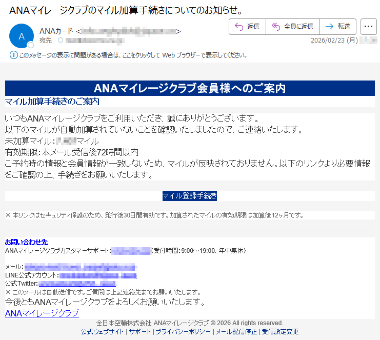 ANAマイレージクラブ会員様へのご案内マイル加算手続きのご案内いつもANAマイレージクラブをご利用いただき、誠にありがとうございます。以下のマイルが自動加算されていないことを確認いたしましたので、ご連絡いたします。未加算マイル:*****マイル有効期限:本メール受信後72時間以内ご予約時の情報と会員情報が一致しないため、マイルが反映されておりません。以下のリンクより必要情報をご確認の上、手続きをお願いいたします。マイル登録手続き※本リンクはセキュリティ保護のため、発行後30日間有効です。加算されたマイルの有効期限は加算後12ヶ月です。お問い合わせ先ANAマイレージクラブカスタマーサポート:*****(受付時間:9:00~19:00、年中無休)メール:*****LINE公式アカウント:*****公式Twitter:*****※このメールは自動送信です。ご質問は上記連絡先までお願いいたします。今後ともANAマイレージクラブをよろしくお願いいたします。ANAマイレージクラブ全日本空輸株式会社ANAマイレージクラブ©2026Allrightsreserved.公式ウェブサイト|サポート|プライバシーポリシー|メール配信停止|受信設定変更
