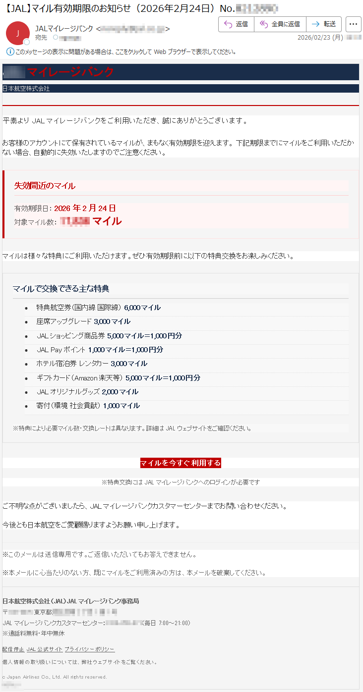 JALマイレージバンク日本航空株式会社平素よりJALマイレージバンクをご利用いただき、誠にありがとうございます。お客様のアカウントにて保有されているマイルが、まもなく有効期限を迎えます。下記期限までにマイルをご利用いただかない場合、自動的に失効いたしますのでご注意ください。失効間近のマイル有効期限日:2026年2月24日対象マイル数:*****マイルマイルは様々な特典にご利用いただけます。ぜひ有効期限前に以下の特典交換をお楽しみください。マイルで交換できる主な特典•特典航空券(国内線国際線)6,000マイル•座席アップグレード3,000マイル•JALショッピング商品券5,000マイル=1,000円分•JALPayポイント1,000マイル=1,000円分•ホテル宿泊券レンタカー3,000マイル•ギフトカード(Amazon楽天等)5,000マイル=1,000円分•JALオリジナルグッズ2,000マイル•寄付(環境社会貢献)1,000マイル※特典により必要マイル数・交換レートは異なります。詳細はJALウェブサイトをご確認ください。マイルを今すぐ利用する※特典交換にはJALマイレージバンクへのログインが必要ですご不明な点がございましたら、JALマイレージバンクカスタマーセンターまでお問い合わせください。今後とも日本航空をご愛顧賜りますようお願い申し上げます。※このメールは送信専用です。ご返信いただいてもお答えできません。※本メールに心当たりのない方、既にマイルをご利用済みの方は、本メールを破棄してください。日本航空株式会社(JAL)JALマイレージバンク事務局〒*****東京都*****JALマイレージバンクカスタマーセンター:*****(毎日7:00~21:00)※通話料無料・年中無休配信停止JAL公式サイトプライバシーポリシー個人情報の取り扱いについては、弊社ウェブサイトをご覧ください。cJapanAirlinesCo.,Ltd.Allrightsreserved.*****