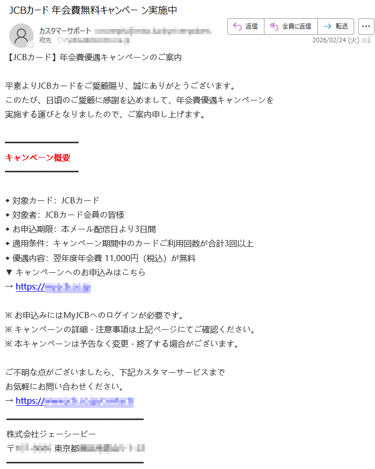 【JCBカード】年会費優遇キャンペーンのご案内平素よりJCBカードをご愛顧賜り、誠にありがとうございます。このたび、日頃のご愛顧に感謝を込めまして、年会費優遇キャンペーンを実施する運びとなりましたので、ご案内申し上げます。キャンペーン概要◆対象カード:JCBカード◆対象者:JCBカード会員の皆様◆お申込期限:本メール配信日より3日間◆適用条件:キャンペーン期間中のカードご利用回数が合計3回以上◆優遇内容:翌年度年会費11,000円(税込)が無料▼キャンペーンへのお申込みはこちら→https://*****※お申込みにはMyJCBへのログインが必要です。※キャンペーンの詳細・注意事項は上記ページにてご確認ください。※本キャンペーンは予告なく変更・終了する場合がございます。ご不明な点がございましたら、下記カスタマーサービスまでお気軽にお問い合わせください。→https://*****株式会社ジェーシービー〒*****東京都*****