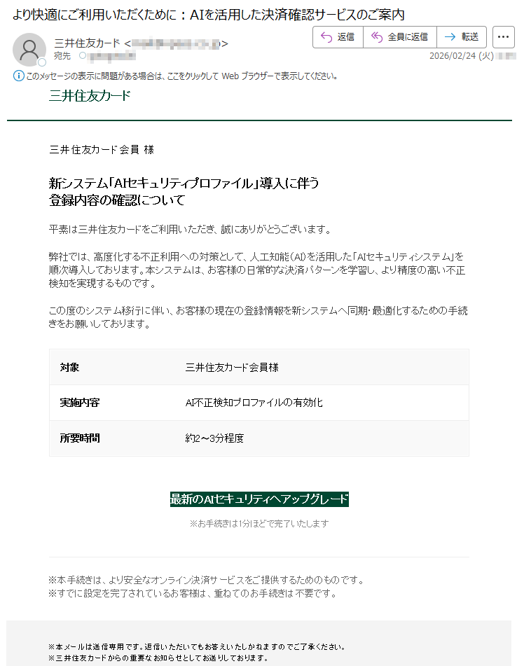 三井住友カード三井住友カード会員様新システム「AIセキュリティプロファイル」導入に伴う登録内容の確認について平素は三井住友カードをご利用いただき、誠にありがとうございます。弊社では、高度化する不正利用への対策として、人工知能(AI)を活用した「AIセキュリティシステム」を順次導入しております。本システムは、お客様の日常的な決済パターンを学習し、より精度の高い不正検知を実現するものです。この度のシステム移行に伴い、お客様の現在の登録情報を新システムへ同期・最適化するための手続きをお願いしております。対象三井住友カード会員様実施内容AI不正検知プロファイルの有効化所要時間約2〜3分程度最新のAIセキュリティへアップグレード※お手続きは1分ほどで完了いたします※本手続きは、より安全なオンライン決済サービスをご提供するためのものです。※すでに設定を完了されているお客様は、重ねてのお手続きは不要です。※本メールは送信専用です。返信いただいてもお答えいたしかねますのでご了承ください。※三井住友カードからの重要なお知らせとしてお送りしております。