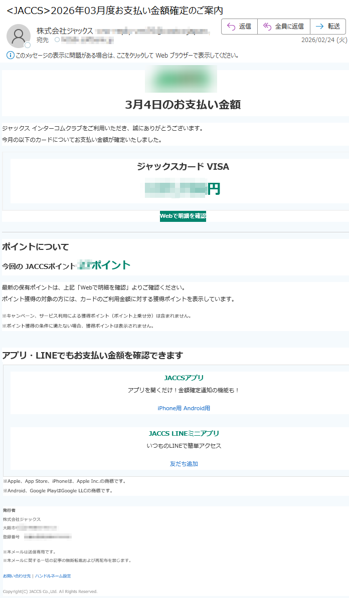 3月4日のお支払い金額ジャックスインターコムクラブをご利用いただき、誠にありがとうございます。今月の以下のカードについてお支払い金額が確定いたしました。ジャックスカードVISA円Webで明細を確認ポイントについて今回のJACCSポイントポイント最新の保有ポイントは、上記「Webで明細を確認」よりご確認ください。ポイント獲得の対象の方には、カードのご利用金額に対する獲得ポイントを表示しています。※キャンペーン、サービス利用による獲得ポイント(ポイント上乗せ分)は含まれません。※ポイント獲得の条件に満たない場合、獲得ポイントは表示されません。アプリ・LINEでもお支払い金額を確認できますJACCSアプリアプリを開くだけ!金額確定通知の機能も!iPhone用Android用JACCSLINEミニアプリいつものLINEで簡単アクセス友だち追加※Apple、AppStore、iPhoneは、AppleInc.の商標です。※Android、GooglePlayはGoogleLLCの商標です。発行者株式会社ジャックス大阪市登録番号※本メールは送信専用です。※本メールに関する一切の記事の無断転載および再配布を禁じます。お問い合わせ先|ハンドルネーム設定Copyright(C)JACCSCo.,Ltd.AllRightsReserved.