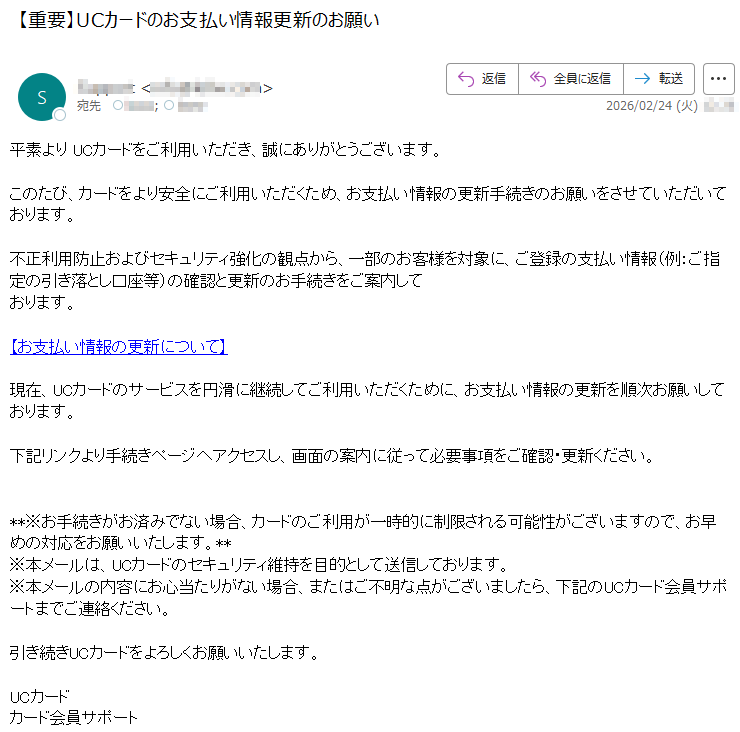 平素よりUCカードをご利用いただき、誠にありがとうございます。このたび、カードをより安全にご利用いただくため、お支払い情報の更新手続きのお願いをさせていただいております。不正利用防止およびセキュリティ強化の観点から、一部のお客様を対象に、ご登録の支払い情報(例:ご指定の引き落とし口座等)の確認と更新のお手続きをご案内しております。【お支払い情報の更新について】現在、UCカードのサービスを円滑に継続してご利用いただくために、お支払い情報の更新を順次お願いしております。下記リンクより手続きページへアクセスし、画面の案内に従って必要事項をご確認・更新ください。**※お手続きがお済みでない場合、カードのご利用が一時的に制限される可能性がございますので、お早めの対応をお願いいたします。**※本メールは、UCカードのセキュリティ維持を目的として送信しております。※本メールの内容にお心当たりがない場合、またはご不明な点がございましたら、下記のUCカード会員サポートまでご連絡ください。引き続きUCカードをよろしくお願いいたします。UCカードカード会員サポート