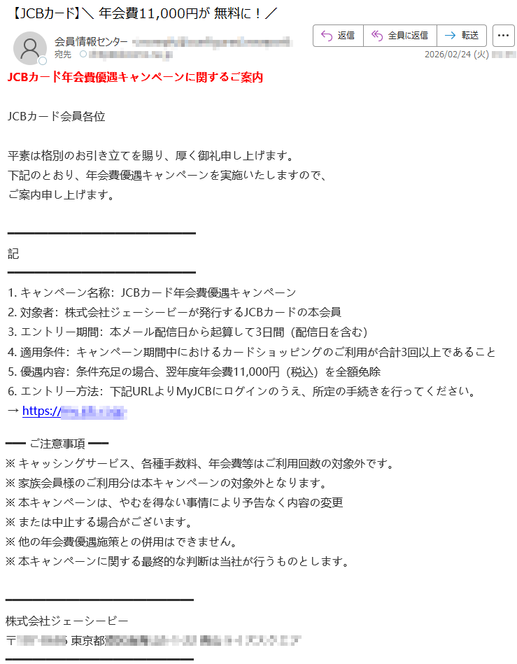 JCBカード年会費優遇キャンペーンに関するご案内JCBカード会員各位平素は格別のお引き立てを賜り、厚く御礼申し上げます。下記のとおり、年会費優遇キャンペーンを実施いたしますので、ご案内申し上げます。記1.キャンペーン名称:JCBカード年会費優遇キャンペーン2.対象者:株式会社ジェーシービーが発行するJCBカードの本会員3.エントリー期間:本メール配信日から起算して3日間(配信日を含む)4.適用条件:キャンペーン期間中におけるカードショッピングのご利用が合計3回以上であること5.優遇内容:条件充足の場合、翌年度年会費11,000円(税込)を全額免除6.エントリー方法:下記URLよりMyJCBにログインのうえ、所定の手続きを行ってください。→https://*****ご注意事項※キャッシングサービス、各種手数料、年会費等はご利用回数の対象外です。※家族会員様のご利用分は本キャンペーンの対象外となります。※本キャンペーンは、やむを得ない事情により予告なく内容の変更※または中止する場合がございます。※他の年会費優遇施策との併用はできません。※本キャンペーンに関する最終的な判断は当社が行うものとします。株式会社ジェーシービー〒*****東京都*****