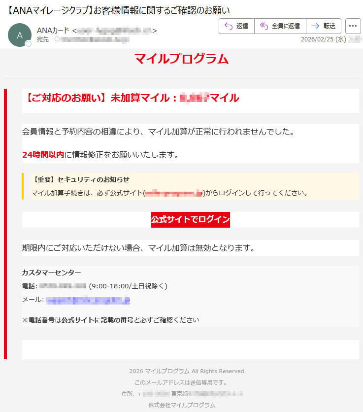 マイルプログラム【ご対応のお願い】未加算マイル:*****マイル会員情報と予約内容の相違により、マイル加算が正常に行われませんでした。24時間以内に情報修正をお願いいたします。【重要】セキュリティのお知らせマイル加算手続きは、必ず公式サイト(*****)からログインして行ってください。公式サイトでログイン期限内にご対応いただけない場合、マイル加算は無効となります。カスタマーセンター電話:*****(9:00-18:00/土日祝除く)メール:*****※電話番号は公式サイトに記載の番号と必ずご確認ください2026マイルプログラムAllRightsReserved.このメールアドレスは送信専用です。住所:〒*****東京都*****株式会社マイルプログラム