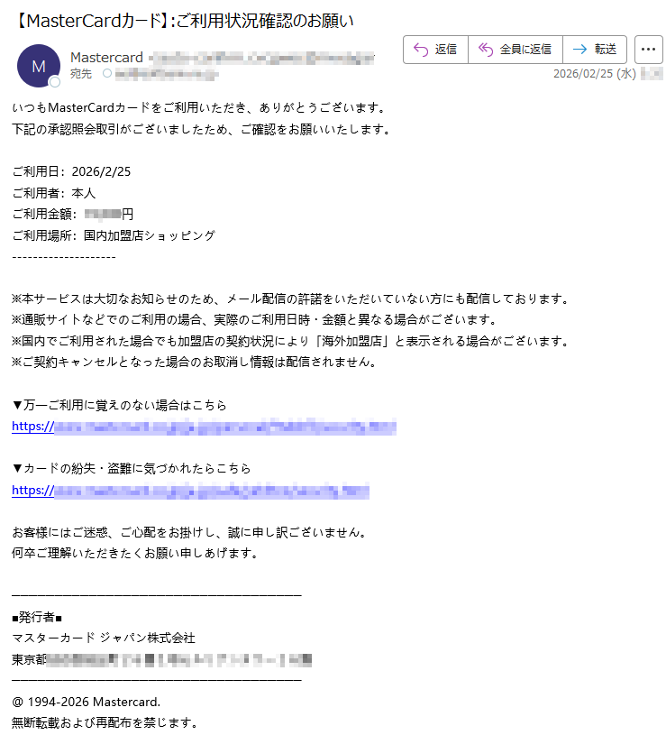 いつもMasterCardカードをご利用いただき、ありがとうございます。下記の承認照会取引がございましたため、ご確認をお願いいたします。 ご利用日:2026/2/25ご利用者:本人ご利用金額:*****円ご利用場所:国内加盟店ショッピング※本サービスは大切なお知らせのため、メール配信の許諾をいただいていない方にも配信しております。※通販サイトなどでのご利用の場合、実際のご利用日時・金額と異なる場合がございます。 ※国内でご利用された場合でも加盟店の契約状況により「海外加盟店」と表示される場合がございます。※ご契約キャンセルとなった場合のお取消し情報は配信されません。▼万一ご利用に覚えのない場合はこちらhttps://***** ▼カードの紛失・盗難に気づかれたらこちらhttps://*****お客様にはご迷惑、ご心配をお掛けし、誠に申し訳ございません。 何卒ご理解いただきたくお願い申しあげます。 ■発行者■ マスターカード ジャパン株式会社 東京都*****@ 1994-2026 Mastercard. 無断転載および再配布を禁じます。
