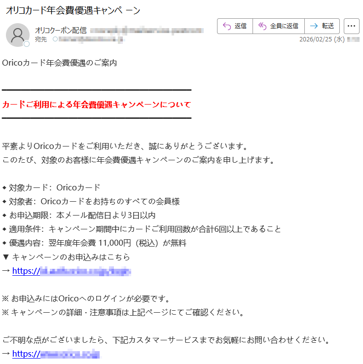 Oricoカード年会費優遇のご案内カードご利用による年会費優遇キャンペーンについて 平素よりOricoカードをご利用いただき、誠にありがとうございます。このたび、対象のお客様に年会費優遇キャンペーンのご案内を申し上げます。◆ 対象カード:Oricoカード◆ 対象者:Oricoカードをお持ちのすべての会員様◆ お申込期限:本メール配信日より3日以内◆ 適用条件:キャンペーン期間中にカードご利用回数が合計6回以上であること◆ 優遇内容:翌年度年会費 11,000円(税込)が無料▼ キャンペーンのお申込みはこちら→ https://*****※ お申込みにはOricoへのログインが必要です。※ キャンペーンの詳細・注意事項は上記ページにてご確認ください。ご不明な点がございましたら、下記カスタマーサービスまでお気軽にお問い合わせください。→ https://*****