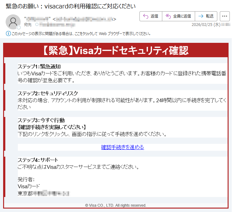 【緊急】Visaカードセキュリティ確認ステップ1:緊急通知いつもVisaカードをご利用いただき、ありがとうございます。お客様のカードに登録された携帯電話番号の確認が至急必要です。ステップ2:セキュリティリスク未対応の場合、アカウントの利用が制限される可能性があります。24時間以内に手続きを完了してくださいステップ3:今すぐ行動【確認手続きを実施してください】下記のリンクをクリックし、画面の指示に従って手続きを進めてください。確認手続きを進めるステップ4:サポートご不明な点はVisaカスタマーサービスまでご連絡ください。発行者:Visaカード東京都*****©VisaCO.,LTD.Allrightsreserved.