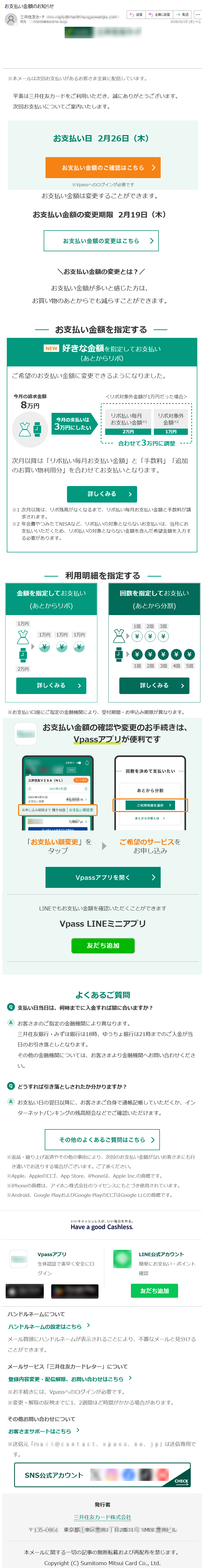 ※本メールは次回お支払いがあるお客さま全員に配信しています。平素は三井住友カードをご利用いただき、誠にありがとうございます。次回お支払いについてご案内いたします。お支払い日2月26日(木)※Vpassへのログインが必要ですお支払い金額は変更することができます。お支払い金額の変更期限2月19日(木)\お支払い金額の変更とは?/お支払い金額が多いと感じた方は、お買い物のあとからでも減らすことができます。金額を指定してお支払い(あとからリボ)回数を指定してお支払い(あとから分割)※お支払い口座にご指定の金融機関により、受付期間・お申込み期限が異なります。よくあるご質問支払い日当日は、何時までに入金すれば間に合いますか?お客さまのご指定の金融機関により異なります。三井住友銀行・みずほ銀行は18時、ゆうちょ銀行は21時までのご入金が当日のお引き落としとなります。その他の金融機関については、お客さまより金融機関へお問い合わせください。どうすれば引き落としされたか分かりますか?お支払い日の翌日以降に、お客さまご自身で通帳記帳していただくか、インターネットバンキングの残高照会などでご確認いただけます。※返品・繰り上げ返済やその他の事由により、次回のお支払い金額がないお客さまにも行き違いでお送りする場合がございます。ご了承ください。※Apple、Appleのロゴ、AppStore、iPhoneは、AppleInc.の商標です。※iPhoneの商標は、アイホン株式会社のライセンスにもとづき使用されています。※Android、GooglePlayおよびGooglePlayのロゴはGoogleLLCの商標です。Vpassアプリ生体認証で素早く安全にログインLINE公式アカウント簡単にお支払い・ポイント確認ハンドルネームについてハンドルネームの設定はこちらメール冒頭にハンドルネームが表示されることにより、不審なメールと見分けることができます。メールサービス「三井住友カードレター」について登録内容変更・配信解除、お問い合わせはこちら※お手続きには、Vpassへのログインが必要です。※変更・解除の反映までに1、2週間ほど時間がかかる場合があります。その他お問い合わせについてお客さまサポートはこちら※送信元「*****」は送信専用です。発行者三井住友カード株式会社〒*****東京都*****本メールに関する一切の記事の無断転載および再配布を禁じます。Copyright(C)SumitomoMitsuiCardCo.,Ltd.