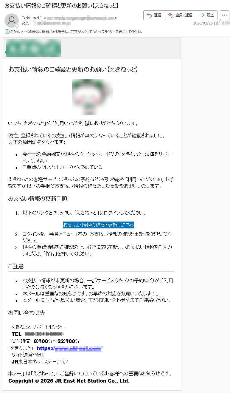 お支払い情報のご確認と更新のお願い【えきねっと】いつも「えきねっと」をご利用いただき、誠にありがとうございます。現在、登録されているお支払い情報が無効になっていることが確認されました。以下の原因が考えられます:•発行元の金融機関が現在のクレジットカードでの「えきねっと」決済をサポートしていない•ご登録のクレジットカードが失効しているえきねっとの各種サービス(きっぷの予約など)を引き続きご利用いただくため、お手数ですが以下の手順でお支払い情報の確認および更新をお願いいたします。お支払い情報の更新手順1.以下のリンクをクリックし、「えきねっと」にログインしてください。お支払い情報の確認・更新はこちら2.ログイン後、「会員メニュー」内の「お支払い情報の確認・更新」を選択してください。3.現在の登録情報をご確認の上、必要に応じて新しいお支払い情報をご入力いただき、「保存」を押してください。ご注意•お支払い情報が未更新の場合、一部サービス(きっぷの予約など)がご利用いただけなくなる場合がございます。•本メールは重要なお知らせです。お早めの対応をお願いいたします。•本メールに心当たりがない場合、下記お問い合わせ先までご連絡ください。お問い合わせ先えきねっとサポートセンターTEL*****受付時間8時00分~22時00分「えきねっと」https://*****サイト運営・管理JR東日本ネットステーション本メールは「えきねっと」にご登録いただいているお客様への重要なお知らせです。Copyright©2026JREastNetStationCo.,Ltd.