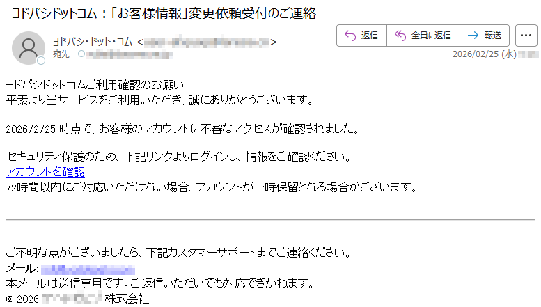 ヨドバシドットコムご利用確認のお願い平素より当サービスをご利用いただき、誠にありがとうございます。2026/2/25時点で、お客様のアカウントに不審なアクセスが確認されました。セキュリティ保護のため、下記リンクよりログインし、情報をご確認ください。アカウントを確認72時間以内にご対応いただけない場合、アカウントが一時保留となる場合がございます。ご不明な点がございましたら、下記カスタマーサポートまでご連絡ください。メール:*****本メールは送信専用です。ご返信いただいても対応できかねます。©2026*****株式会社