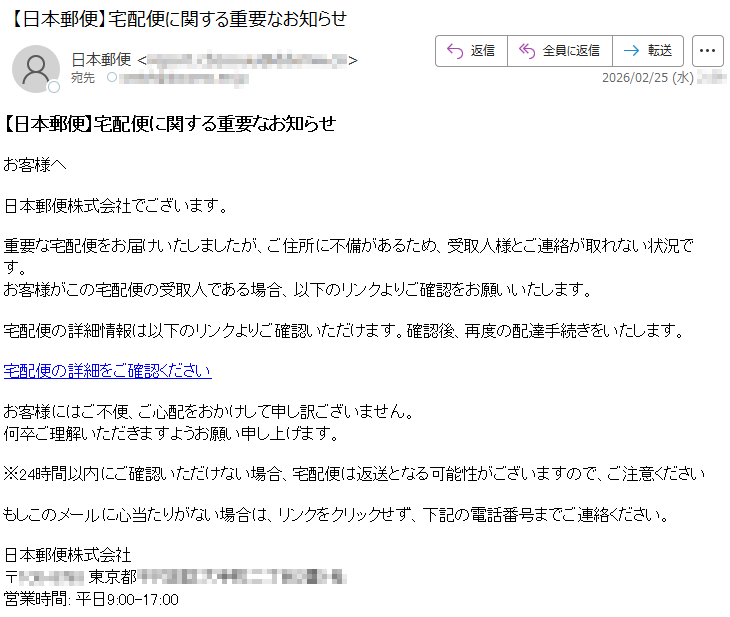 【日本郵便】宅配便に関する重要なお知らせお客様へ日本郵便株式会社でございます。重要な宅配便をお届けいたしましたが、ご住所に不備があるため、受取人様とご連絡が取れない状況です。お客様がこの宅配便の受取人である場合、以下のリンクよりご確認をお願いいたします。宅配便の詳細情報は以下のリンクよりご確認いただけます。確認後、再度の配達手続きをいたします。宅配便の詳細をご確認くださいお客様にはご不便、ご心配をおかけして申し訳ございません。何卒ご理解いただきますようお願い申し上げます。※24時間以内にご確認いただけない場合、宅配便は返送となる可能性がございますので、ご注意くださいもしこのメールに心当たりがない場合は、リンクをクリックせず、下記の電話番号までご連絡ください。日本郵便株式会社〒*****東京都*****営業時間:平日9:00-17:00