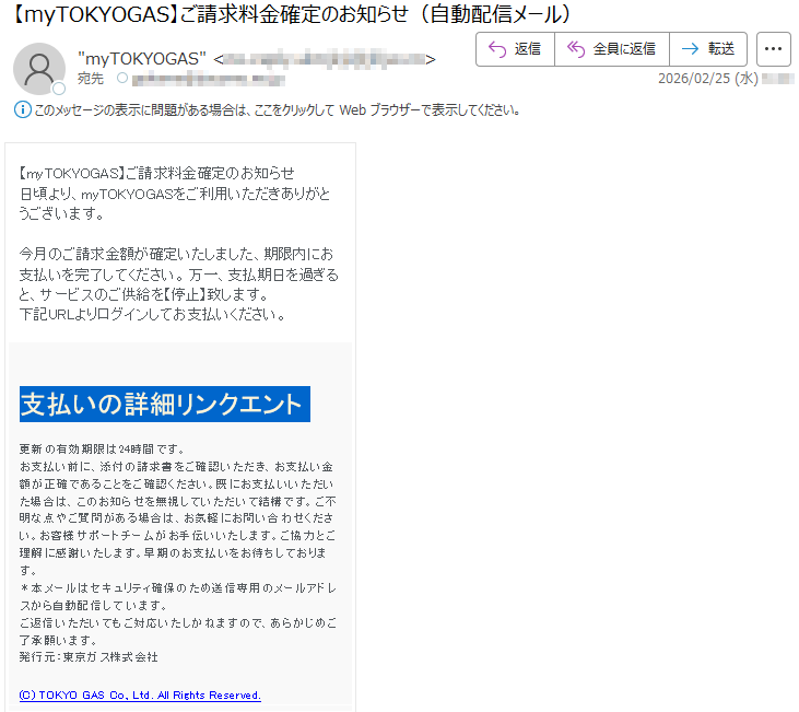 【myTOKYOGAS】ご請求料金確定のお知らせ日頃より、myTOKYOGASをご利用いただきありがとうございます。今月のご請求金額が確定いたしました、期限内にお支払いを完了してください。万一、支払期日を過ぎると、サービスのご供給を【停止】致します。下記URLよりログインしてお支払いください。支払いの詳細リンクエント更新の有効期限は24時間です。お支払い前に、添付の請求書をご確認いただき、お支払い金額が正確であることをご確認ください。既にお支払いいただいた場合は、このお知らせを無視していただいて結構です。ご不明な点やご質問がある場合は、お気軽にお問い合わせください。お客様サポートチームがお手伝いいたします。ご協力とご理解に感謝いたします。早期のお支払いをお待ちしております。*本メールはセキュリティ確保のため送信専用のメールアドレスから自動配信しています。ご返信いただいてもご対応いたしかねますので、あらかじめご了承願います。発行元:東京ガス株式会社(C)TOKYOGASCo.,Ltd.AllRightsReserved.