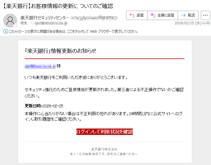 「楽天銀行」情報更新のお知らせ*****様いつも楽天銀行をご利用いただき诚にありがとうございます。セキュリティ强化のためご登录情报が更新されました。第三者による不正操作でないかご確認ください。更新日時:2026-02-25本操作に心当たりがない場合は不正利用の恐れがあります。24時間以内に公式サイトへログインし取引履歴をご確認ください。ログインして利用状況を確認楽天銀行株式会社本メールは自動送信です。返信はご遠慮ください。