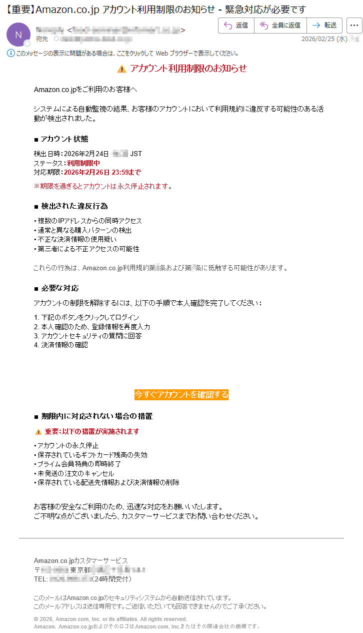 ⚠️アカウント利用制限のお知らせAmazon.co.jpをご利用のお客様へシステムによる自動監視の結果、お客様のアカウントにおいて利用規約に違反する可能性のある活動が検出されました。■アカウント状態検出日時:2026年2月24日*****JSTステータス:利用制限中対応期限:2026年2月26日23:59まで※期限を過ぎるとアカウントは永久停止されます。■検出された違反行為•複数のIPアドレスからの同時アクセス•通常と異なる購入パターンの検出•不正な決済情報の使用疑い•第三者による不正アクセスの可能性これらの行為は、Amazon.co.jp利用規約第*条および第*条に抵触する可能性があります。■必要な対応アカウントの制限を解除するには、以下の手順で本人確認を完了してください:1.下記のボタンをクリックしてログイン2.本人確認のため、登録情報を再度入力3.アカウントセキュリティの質問に回答4.決済情報の確認今すぐアカウントを確認する■期限内に対応されない場合の措置⚠️重要:以下の措置が実施されます•アカウントの永久停止•保存されているギフトカード残高の失効•プライム会員特典の即時終了•未発送の注文のキャンセル•保存されている配送先情報および決済情報の削除お客様の安全なご利用のため、迅速な対応をお願いいたします。ご不明な点がございましたら、カスタマーサービスまでお問い合わせください。Amazon.co.jpカスタマーサービス〒*****東京都*****TEL:*****(24時間受付)このメールはAmazon.co.jpのセキュリティシステムから自動送信されています。このメールアドレスは送信専用です。ご返信いただいても回答できませんのでご了承ください。©2026,Amazon.com,Inc.oritsaffiliates.Allrightsreserved.Amazon、Amazon.co.jpおよびそのロゴはAmazon.com,Inc.またはその関連会社の商標です。