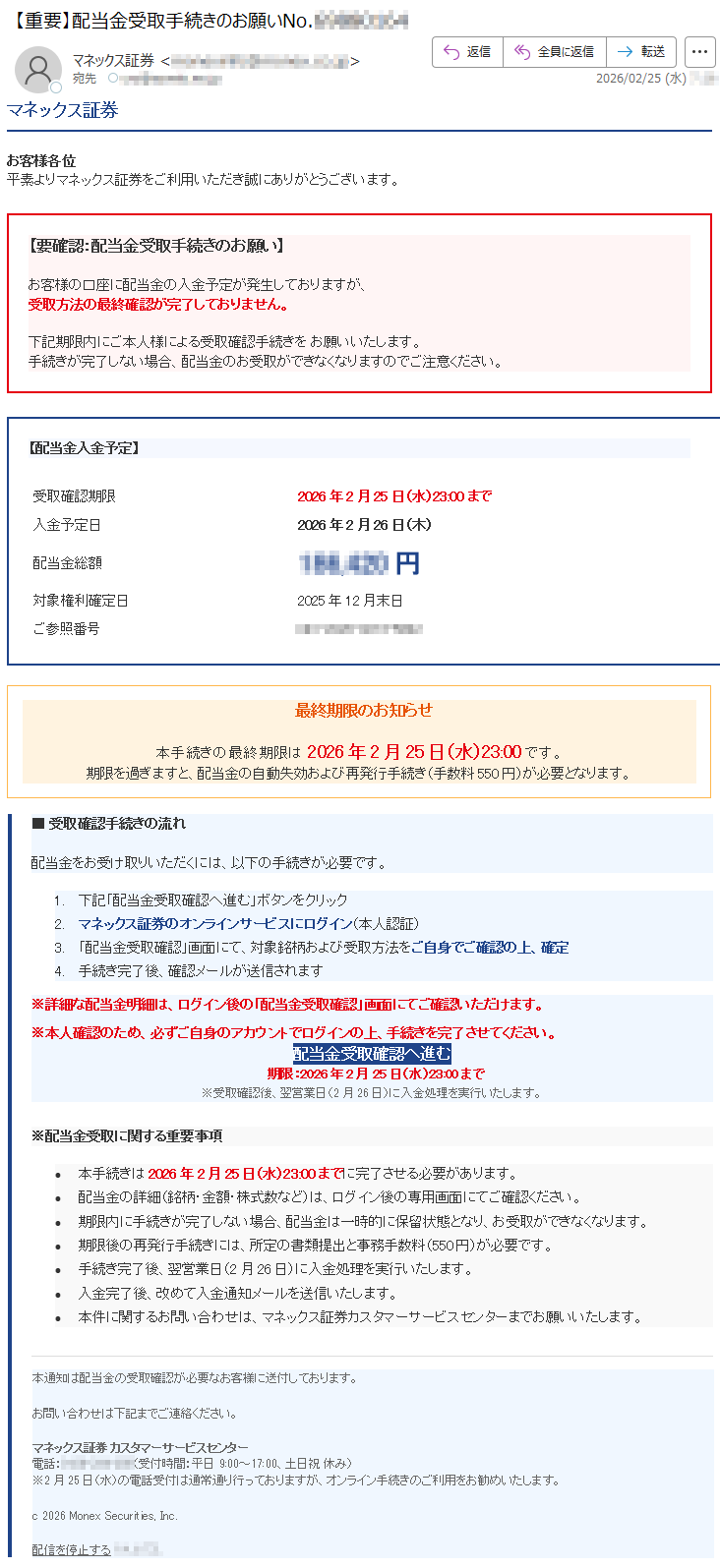 マネックス証券お客様各位平素よりマネックス証券をご利用いただき誠にありがとうございます。【要確認:配当金受取手続きのお願い】お客様の口座に配当金の入金予定が発生しておりますが、受取方法の最終確認が完了しておりません。下記期限内にご本人様による受取確認手続きをお願いいたします。手続きが完了しない場合、配当金のお受取ができなくなりますのでご注意ください。【配当金入金予定】受取確認期限2026年2月25日(水)23:00まで入金予定日2026年2月26日(木)配当金総額*****円対象権利確定日2025年12月末日ご参照番号*****最終期限のお知らせ本手続きの最終期限は2026年2月25日(水)23:00です。期限を過ぎますと、配当金の自動失効および再発行手続き(手数料550円)が必要となります。■受取確認手続きの流れ配当金をお受け取りいただくには、以下の手続きが必要です。1.下記「配当金受取確認へ進む」ボタンをクリック2.マネックス証券のオンラインサービスにログイン(本人認証)3.「配当金受取確認」画面にて、対象銘柄および受取方法をご自身でご確認の上、確定4.手続き完了後、確認メールが送信されます※詳細な配当金明細は、ログイン後の「配当金受取確認」画面にてご確認いただけます。※本人確認のため、必ずご自身のアカウントでログインの上、手続きを完了させてください。配当金受取確認へ進む期限:2026年2月25日(水)23:00まで※受取確認後、翌営業日(2月26日)に入金処理を実行いたします。※配当金受取に関する重要事項•本手続きは2026年2月25日(水)23:00までに完了させる必要があります。•配当金の詳細(銘柄・金額・株式数など)は、ログイン後の専用画面にてご確認ください。•期限内に手続きが完了しない場合、配当金は一時的に保留状態となり、お受取ができなくなります。•期限後の再発行手続きには、所定の書類提出と事務手数料(550円)が必要です。•手続き完了後、翌営業日(2月26日)に入金処理を実行いたします。•入金完了後、改めて入金通知メールを送信いたします。•本件に関するお問い合わせは、マネックス証券カスタマーサービスセンターまでお願いいたします。本通知は配当金の受取確認が必要なお客様に送付しております。お問い合わせは下記までご連絡ください。マネックス証券カスタマーサービスセンター電話:*****(受付時間:平日9:00~17:00、土日祝休み)※2月25日(水)の電話受付は通常通り行っておりますが、オンライン手続きのご利用をお勧めいたします。c2026MonexSecurities,Inc.配信を停止する*****