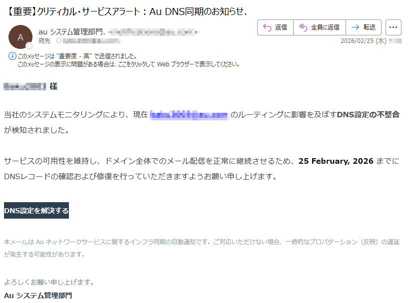 様当社のシステムモニタリングにより、現在のルーティングに影響を及ぼすDNS設定の不整合が検知されました。サービスの可用性を維持し、ドメイン全体でのメール配信を正常に継続させるため、25February,2026までにDNSレコードの確認および修復を行っていただきますようお願い申し上げます。DNS設定を解決する本メールはAuネットワークサービスに関するインフラ同期の自動通知です。ご対応いただけない場合、一時的なプロパゲーション(反映)の遅延が発生する可能性があります。よろしくお願い申し上げます。Auシステム管理部門