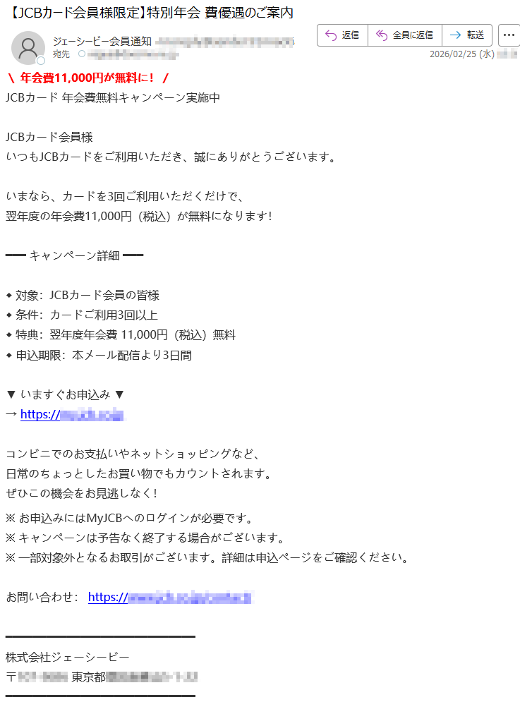 \年会費11,000円が無料に!/JCBカード年会費無料キャンペーン実施中JCBカード会員様いつもJCBカードをご利用いただき、誠にありがとうございます。いまなら、カードを3回ご利用いただくだけで、翌年度の年会費11,000円(税込)が無料になります!キャンペーン詳細◆対象:JCBカード会員の皆様◆条件:カードご利用3回以上◆特典:翌年度年会費11,000円(税込)無料◆申込期限:本メール配信より3日間▼いますぐお申込み▼→https://*****コンビニでのお支払いやネットショッピングなど、日常のちょっとしたお買い物でもカウントされます。ぜひこの機会をお見逃しなく!※お申込みにはMyJCBへのログインが必要です。※キャンペーンは予告なく終了する場合がございます。※一部対象外となるお取引がございます。詳細は申込ページをご確認ください。お問い合わせ:https://*****株式会社ジェーシービー〒*****東京都*****