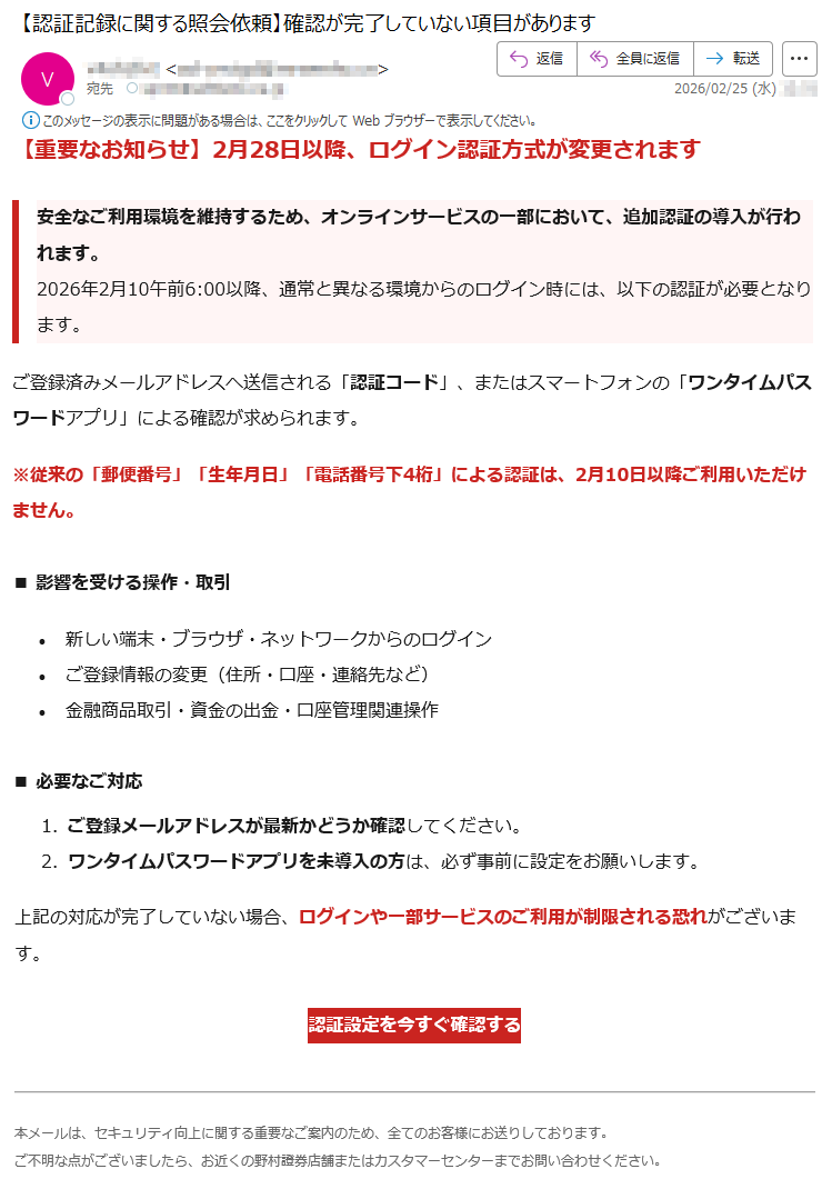 【重要なお知らせ】2月28日以降、ログイン認証方式が変更されます安全なご利用環境を維持するため、オンラインサービスの一部において、追加認証の導入が行われます。2026年2月10午前6:00以降、通常と異なる環境からのログイン時には、以下の認証が必要となります。ご登録済みメールアドレスへ送信される「認証コード」、またはスマートフォンの「ワンタイムパスワードアプリ」による確認が求められます。※従来の「郵便番号」「生年月日」「電話番号下4桁」による認証は、2月10日以降ご利用いただけません。■影響を受ける操作・取引•新しい端末・ブラウザ・ネットワークからのログイン•ご登録情報の変更(住所・口座・連絡先など)•金融商品取引・資金の出金・口座管理関連操作■必要なご対応1.ご登録メールアドレスが最新かどうか確認してください。2.ワンタイムパスワードアプリを未導入の方は、必ず事前に設定をお願いします。上記の対応が完了していない場合、ログインや一部サービスのご利用が制限される恐れがございます。認証設定を今すぐ確認する本メールは、セキュリティ向上に関する重要なご案内のため、全てのお客様にお送りしております。ご不明な点がございましたら、お近くの野村證券店舗またはカスタマーセンターまでお問い合わせください。