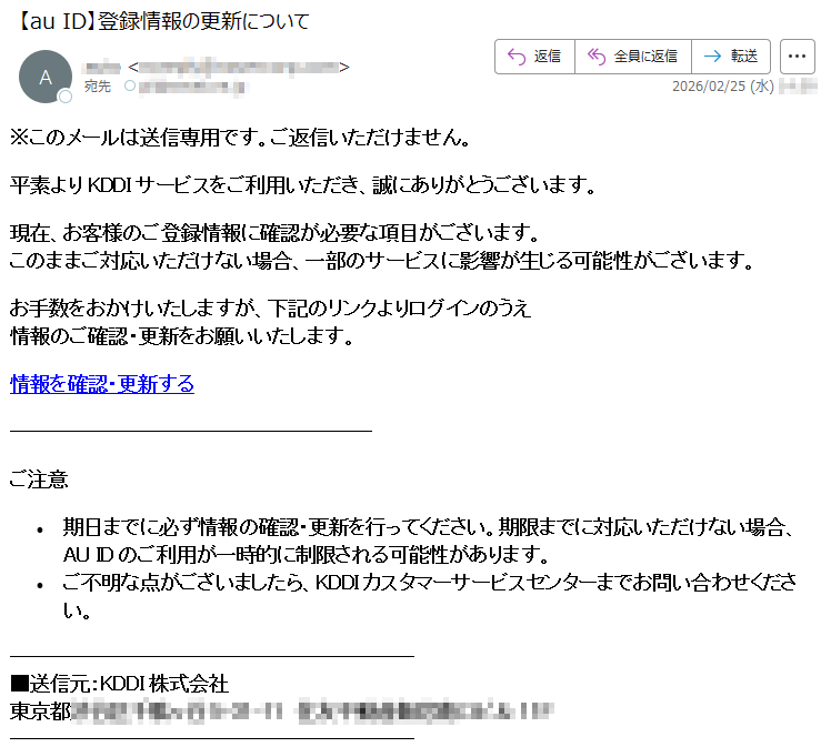※このメールは送信専用です。ご返信いただけません。平素よりKDDIサービスをご利用いただき、誠にありがとうございます。現在、お客様のご登録情報に確認が必要な項目がございます。このままご対応いただけない場合、一部のサービスに影響が生じる可能性がございます。お手数をおかけいたしますが、下記のリンクよりログインのうえ情報のご確認・更新をお願いいたします。情報を確認・更新するご注意•期日までに必ず情報の確認・更新を行ってください。期限までに対応いただけない場合、AUIDのご利用が一時的に制限される可能性があります。•ご不明な点がございましたら、KDDIカスタマーサービスセンターまでお問い合わせください。■送信元:KDDI株式会社東京都*****
