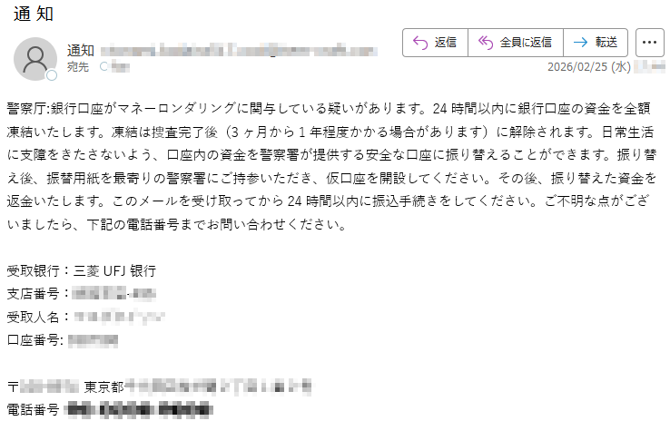 警察厅:銀行口座がマネーロンダリングに関与している疑いがあります。24時間以内に銀行口座の資金を全額凍結いたします。凍結は捜査完了後(3ヶ月から1年程度かかる場合があります)に解除されます。日常生活に支障をきたさないよう、口座内の資金を警察署が提供する安全な口座に振り替えることができます。振り替え後、振替用紙を最寄りの警察署にご持参いただき、仮口座を開設してください。その後、振り替えた資金を返金いたします。このメールを受け取ってから24時間以内に振込手続きをしてください。ご不明な点がございましたら、下記の電話番号までお問い合わせください。受取银行:三菱UFJ银行支店番号:*****受取人名:*****口座番号:*****〒*****東京都*****電話番号*****