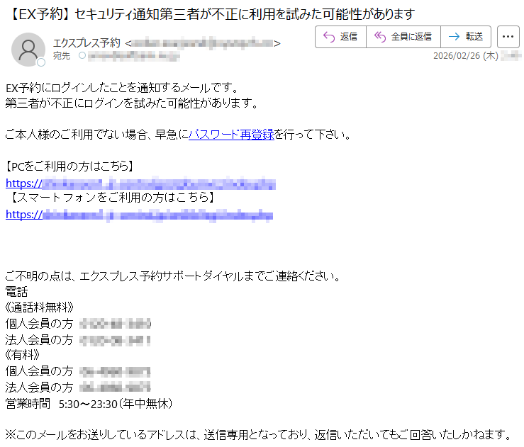 EX予約にログインしたことを通知するメールです。第三者が不正にログインを試みた可能性があります。ご本人様のご利用でない場合、早急にパスワード再登録を行って下さい。【PCをご利用の方はこちら】https://*****【スマートフォンをご利用の方はこちら】https://*****ご不明の点は、エクスプレス予約サポートダイヤルまでご連絡ください。電話《通話料無料》個人会員の方*****法人会員の方*****《有料》個人会員の方*****法人会員の方*****営業時間5:30〜23:30(年中無休)※このメールをお送りしているアドレスは、送信専用となっており、返信いただいてもご回答いたしかねます。
