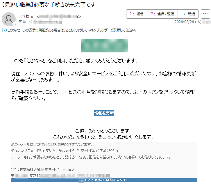 いつも「えきねっと」をご利用いただき、誠にありがとうございます。現在、システムの改修に伴い、より安全にサービスをご利用いただくために、お客様の情報更新が必要となっております。更新手続きを行うことで、サービスの利用を継続できますので、以下のボタンをクリックして情報をご確認ください。情報を更新ご協力ありがとうございます。これからも「えきねっと」をよろしくお願いいたします。※このメールは「えきねっと」より自動配信されています。返信いただきましても対応いたしかねますので、あらかじめご了承ください。※本メールは、重要なお知らせとして配信されており、配信を希望されていないお客様にもお送りしております。発行:株式会社JR東日本ネットステーション〒*****東京都********©2026JREastNetStationCo.,Ltd.
