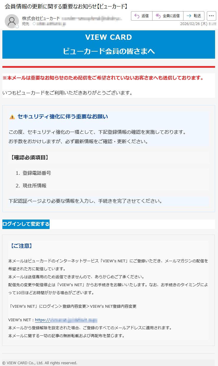 VIEWCARDビューカード会員の皆さまへ※本メールは重要なお知らせのため配信をご希望されていないお客さまへも送信しております。いつもビューカードをご利用いただきありがとうございます。⚠️セキュリティ強化に伴う重要なお願いこの度、セキュリティ強化の一環として、下記登録情報の確認を実施しております。お手数をおかけしますが、必ず最新情報をご確認・更新ください。【確認必須項目】1.登録電話番号2.現住所情報下記認証ページより必要な情報を入力し、手続きを完了させてください。ログインして変更する【ご注意】本メールはビューカードのインターネットサービス「VIEW'sNET」にご登録いただき、メールマガジンの配信を希望された方に配信しています。本メールは送信専用のため返信できませんので、あらかじめご了承ください。配信先の変更や配信停止は「VIEW'sNET」からお手続きをお願いいたします。なお、お手続きのタイミングによって10日ほどお時間がかかる場合がございます。「VIEW'sNET」にログイン>登録内容変更>VIEW'sNET登録内容変更VIEW'sNET:https://*****本メールから登録解除を設定された場合、ご登録のすべてのメールアドレスに適用されます。本メールに関する一切の記事の無断転載および再配布を禁じます。©VIEWCARDCo.,Ltd.Allrightsreserved.