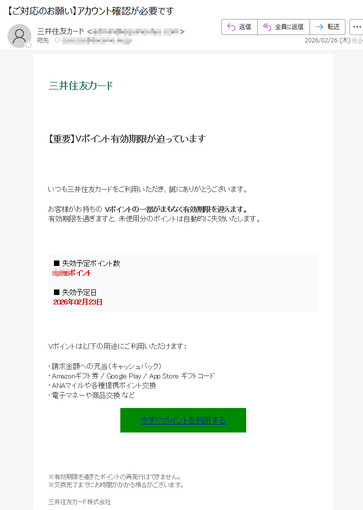 三井住友カード【重要】Vポイント有効期限が迫っていますいつも三井住友カードをご利用いただき、誠にありがとうございます。お客様がお持ちのVポイントの一部がまもなく有効期限を迎えます。有効期限を過ぎますと、未使用分のポイントは自動的に失効いたします。■失効予定ポイント数*****ポイント■失効予定日2026年02月23日Vポイントは以下の用途にご利用いただけます:・請求金額への充当(キャッシュバック)・Amazonギフト券/GooglePlay/AppStoreギフトコード・ANAマイルや各種提携ポイント交換・電子マネーや商品交換など今すぐポイントを利用する※有効期限を過ぎたポイントの再発行はできません。※交換完了までにお時間がかかる場合がございます。三井住友カード株式会社