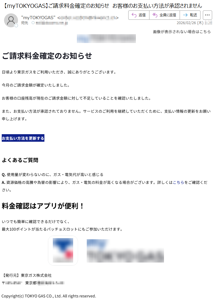 画像が表示されない場合はこちらご請求料金確定のお知らせ日頃より東京ガスをご利用いただき、誠にありがとうございます。今月のご請求金額が確定いたしました。お客様の口座残高が現在のご請求金額に対して不足していることを確認いたしました。また、お支払い方法が承認されておりません。サービスのご利用を継続していただくために、支払い情報の更新をお願い申し上げます。お支払い方法を更新するよくあるご質問Q.使用量が変わらないのに、ガス・電気代が高いと感じるA.資源価格の高騰や為替の影響により、ガス・電気の料金が高くなる場合がございます。詳しくはこちらをご確認ください。料金確認はアプリが便利!いつでも簡単に確認できるだけでなく、最大100ポイントが当たるパッチョスロットにもご参加いただけます。【発行元】東京ガス株式会社〒***** 東京都*****Copyright(c)TOKYOGASCO.,Ltd.Allrightsreserved.