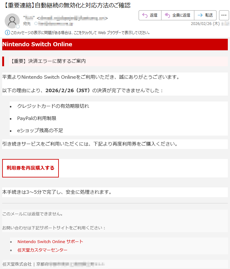 NintendoSwitchOnline【重要】決済エラーに関するご案内平素よりNintendoSwitchOnlineをご利用いただき、誠にありがとうございます。以下の理由により、2026/2/26(JST)の決済が完了できませんでした:•クレジットカードの有効期限切れ•PayPalの利用制限•eショップ残高の不足引き続きサービスをご利用いただくには、下記より再度利用券をご購入ください。利用券を再度購入する本手続きは3〜5分で完了し、安全に処理されます。このメールには返信できません。お問い合わせは下記サポートサイトをご利用ください:•NintendoSwitchOnlineサポート•任天堂カスタマーセンター任天堂株式会社|京都府*****