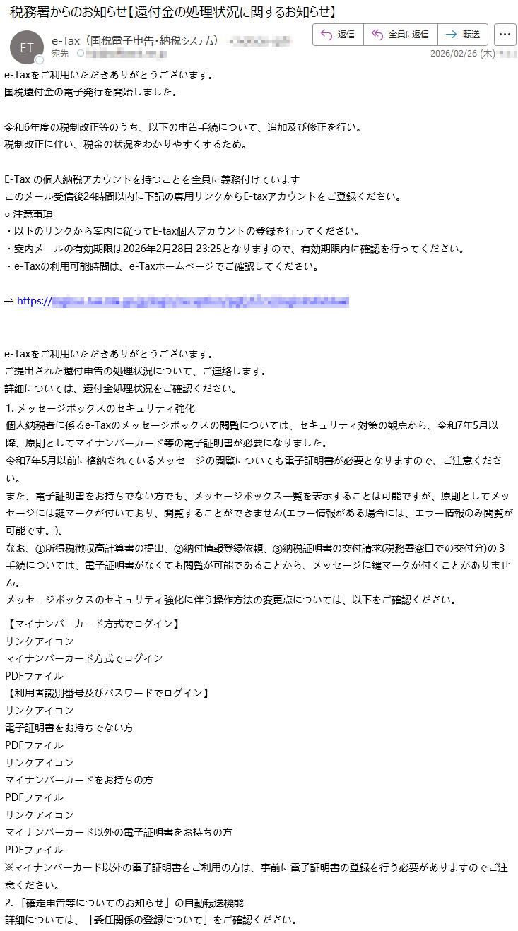 e-Taxをご利用いただきありがとうございます。国税還付金の電子発行を開始しました。令和6年度の税制改正等のうち、以下の申告手続について、追加及び修正を行い。税制改正に伴い、税金の状況をわかりやすくするため。E-Taxの個人納税アカウントを持つことを全員に義務付けていますこのメール受信後24時間以内に下記の専用リンクからE-taxアカウントをご登録ください。○注意事項・以下のリンクから案内に従ってE-tax個人アカウントの登録を行ってください。・案内メールの有効期限は2026年2月28日23:25となりますので、有効期限内に確認を行ってください。・e-Taxの利用可能時間は、e-Taxホームページでご確認してください。⇒https://*****e-Taxをご利用いただきありがとうございます。ご提出された還付申告の処理状況について、ご連絡します。詳細については、還付金処理状況をご確認ください。1.メッセージボックスのセキュリティ強化個人納税者に係るe-Taxのメッセージボックスの閲覧については、セキュリティ対策の観点から、令和7年5月以降、原則としてマイナンバーカード等の電子証明書が必要になりました。令和7年5月以前に格納されているメッセージの閲覧についても電子証明書が必要となりますので、ご注意ください。また、電子証明書をお持ちでない方でも、メッセージボックス一覧を表示することは可能ですが、原則としてメッセージには鍵マークが付いており、閲覧することができません(エラー情報がある場合には、エラー情報のみ閲覧が可能です。)。なお、①所得税徴収高計算書の提出、②納付情報登録依頼、③納税証明書の交付請求(税務署窓口での交付分)の3手続については、電子証明書がなくても閲覧が可能であることから、メッセージに鍵マークが付くことがありません。メッセージボックスのセキュリティ強化に伴う操作方法の変更点については、以下をご確認ください。【マイナンバーカード方式でログイン】リンクアイコンマイナンバーカード方式でログインPDFファイル【利用者識別番号及びパスワードでログイン】リンクアイコン電子証明書をお持ちでない方PDFファイルリンクアイコンマイナンバーカードをお持ちの方PDFファイルリンクアイコンマイナンバーカード以外の電子証明書をお持ちの方PDFファイル※マイナンバーカード以外の電子証明書をご利用の方は、事前に電子証明書の登録を行う必要がありますのでご注意ください。2.「確定申告等についてのお知らせ」の自動転送機能詳細については、「委任関係の登録について」をご確認ください。