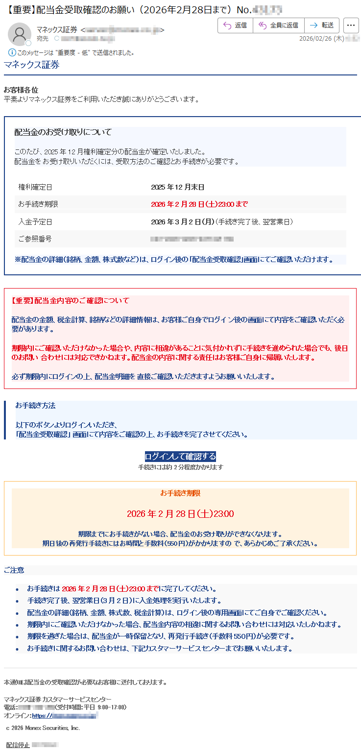 マネックス証券お客様各位平素よりマネックス証券をご利用いただき誠にありがとうございます。配当金のお受け取りについてこのたび、2025年12月権利確定分の配当金が確定いたしました。配当金をお受け取りいただくには、受取方法のご確認とお手続きが必要です。権利確定日2025年12月末日お手続き期限2026年2月28日(土)23:00まで入金予定日2026年3月2日(月)(手続き完了後、翌営業日)ご参照番号*****※配当金の詳細(銘柄、金額、株式数など)は、ログイン後の「配当金受取確認」画面にてご確認いただけます。【重要】配当金内容のご確認について配当金の金額、税金計算、銘柄などの詳細情報は、お客様ご自身でログイン後の画面にて内容をご確認いただく必要があります。期限内にご確認いただけなかった場合や、内容に相違があることに気付かれずに手続きを進められた場合でも、後日のお問い合わせには対応できかねます。配当金の内容に関する責任はお客様ご自身に帰属いたします。必ず期限内にログインの上、配当金明細を直接ご確認いただきますようお願いいたします。お手続き方法以下のボタンよりログインいただき、「配当金受取確認」画面にて内容をご確認の上、お手続きを完了させてください。ログインして確認する手続きには約2分程度かかりますお手続き期限2026年2月28日(土)23:00期限までにお手続きがない場合、配当金のお受け取りができなくなります。期日後の再発行手続きにはお時間と手数料(550円)がかかりますので、あらかじめご了承ください。ご注意•お手続きは2026年2月28日(土)23:00までに完了してください。•手続き完了後、翌営業日(3月2日)に入金処理を実行いたします。•配当金の詳細(銘柄、金額、株式数、税金計算)は、ログイン後の専用画面にてご自身でご確認ください。•期限内にご確認いただけなかった場合、配当金内容の相違に関するお問い合わせには対応いたしかねます。•期限を過ぎた場合は、配当金が一時保留となり、再発行手続き(手数料550円)が必要です。•お手続きに関するお問い合わせは、下記カスタマーサービスセンターまでお願いいたします。本通知は配当金の受取確認が必要なお客様に送付しております。マネックス証券カスタマーサービスセンター電話:*****(受付時間:平日9:00-17:00)オンライン:https://*****c2026MonexSecurities,Inc.配信停止*****