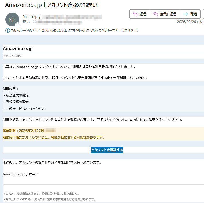 Amazon.co.jpアカウント通知お客様のAmazon.co.jpアカウントについて、通常とは異なる利用状況が確認されました。システムによる自動確認の結果、現在アカウントは安全確認が完了するまで一部制限されています。制限内容:・新規注文の確定・登録情報の更新・一部サービスへのアクセス制限を解除するには、アカウント所有者による確認が必要です。下記よりログインし、案内に従って確認を行ってください。確認期限:2026年2月27日期限内に確認が完了しない場合、制限が継続される可能性があります。アカウントを確認する本通知は、アカウントの安全性を維持する目的で送信されています。Amazon.co.jpサポートこのメールは自動送信です。返信は受け付けておりません。・セキュリティのため、リンクは一定時間後に無効となる場合があります。
